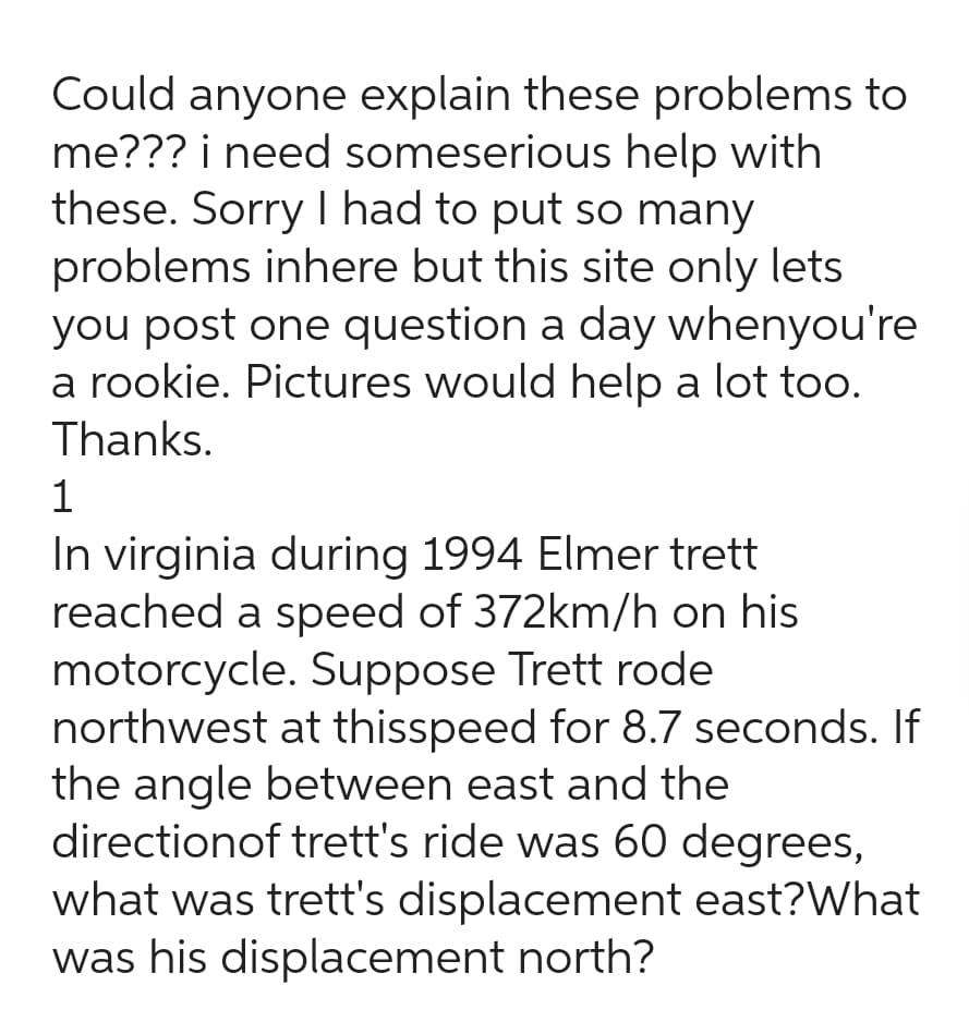 Could anyone explain these problems to
me??? i need someserious help with
these. Sorry I had to put so many
problems inhere but this site only lets
you post one question a day whenyou're
a rookie. Pictures would help a lot too.
Thanks.
1
In virginia during 1994 Elmer trett
reached a speed of 372km/h on his
motorcycle. Suppose Trett rode
northwest at thisspeed for 8.7 seconds. If
the angle between east and the
directionof trett's ride was 60 degrees,
what was trett's displacement east?What
was his displacement north?