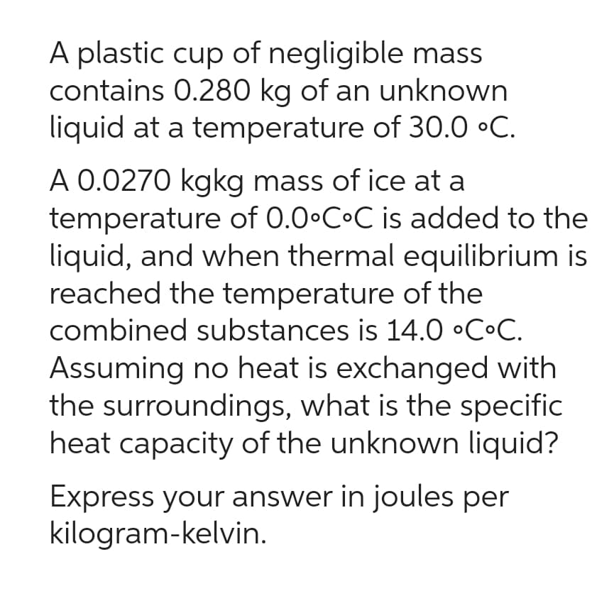 A plastic cup of negligible mass
contains 0.280 kg of an unknown
liquid at a temperature of 30.0 °C.
A 0.0270 kgkg mass of ice at a
temperature of 0.0°C°C is added to the
liquid, and when thermal equilibrium is
reached the temperature of the
combined substances is 14.0 °C°C.
Assuming no heat is exchanged with
the surroundings, what is the specific
heat capacity of the unknown liquid?
Express your answer in joules per
kilogram-kelvin.