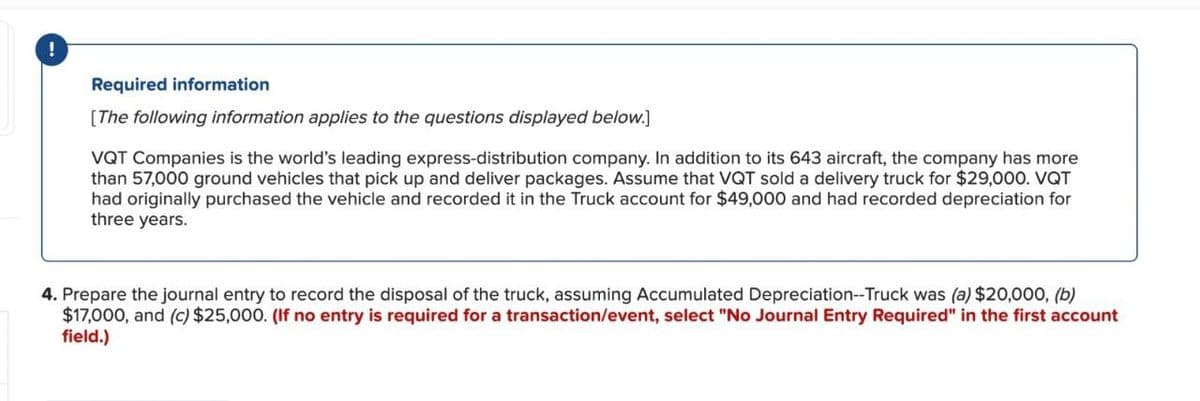 Required information
[The following information applies to the questions displayed below.]
VQT Companies is the world's leading express-distribution company. In addition to its 643 aircraft, the company has more
than 57,000 ground vehicles that pick up and deliver packages. Assume that VQT sold a delivery truck for $29,000. VQT
had originally purchased the vehicle and recorded it in the Truck account for $49,000 and had recorded depreciation for
three years.
4. Prepare the journal entry to record the disposal of the truck, assuming Accumulated Depreciation--Truck was (a) $20,000, (b)
$17,000, and (c) $25,000. (If no entry is required for a transaction/event, select "No Journal Entry Required" in the first account
field.)