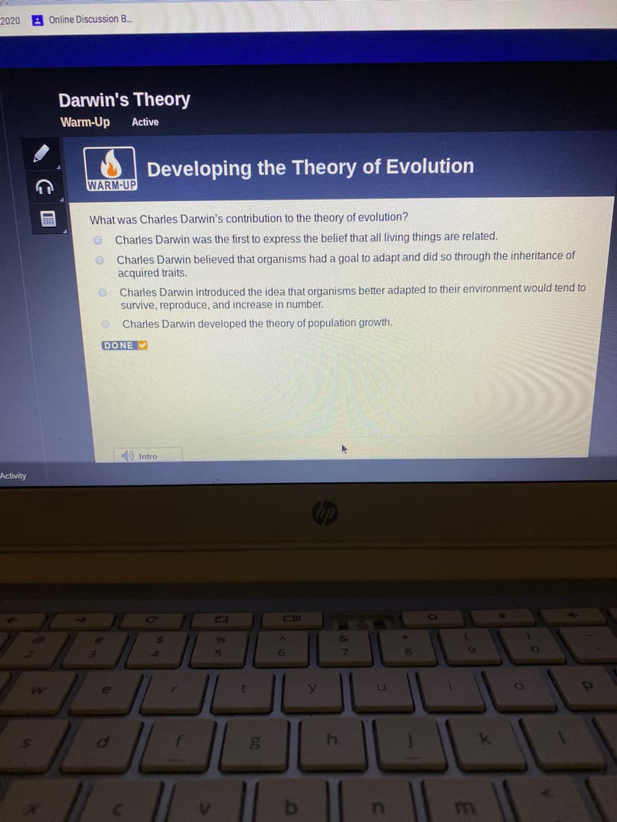 2020
Online Discussion B.
Darwin's Theory
Warm-Up
Active
Developing the Theory of Evolution
WARM-UP
What was Charles Darwin's contribution to the theory of evolution?
O Charles Darwin was the first to express the belief that all living things are related.
Charles Darwin believed that organisms had a goal to adapt and did so through the inheritance of
acquired traits.
Charles Darwin introduced the idea that organisms better adapted to their environment would tend to
survive, reproduce, and increase in number.
Charles Darwin developed the theory of population growth.
DONE
O Intro
Activity
DII
96
2,
or
go
