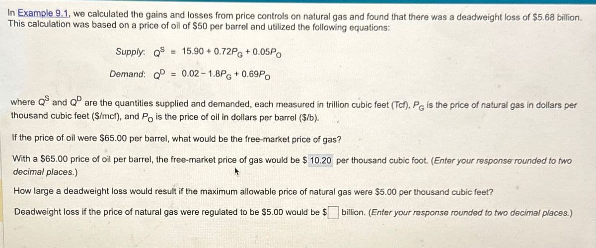 In Example 9.1. we calculated the gains and losses from price controls on natural gas and found that there was a deadweight loss of $5.68 billion.
This calculation was based on a price of oil of $50 per barrel and utilized the following equations:
Supply: Q = 15.90 +0.72PG + 0.05Po
Demand: Q = 0.02-1.8PG + 0.69Po
where Q and Q are the quantities supplied and demanded, each measured in trillion cubic feet (Tcf), PG is the price of natural gas in dollars per
thousand cubic feet ($/mcf), and Po is the price of oil in dollars per barrel ($/b).
If the price of oil were $65.00 per barrel, what would be the free-market price of gas?
With a $65.00 price of oil per barrel, the free-market price of gas would be $ 10.20 per thousand cubic foot. (Enter your response rounded to two
decimal places.)
How large a deadweight loss would result if the maximum allowable price of natural gas were $5.00 per thousand cubic feet?
Deadweight loss if the price of natural gas were regulated to be $5.00 would be $
billion. (Enter your response rounded to two decimal places.)