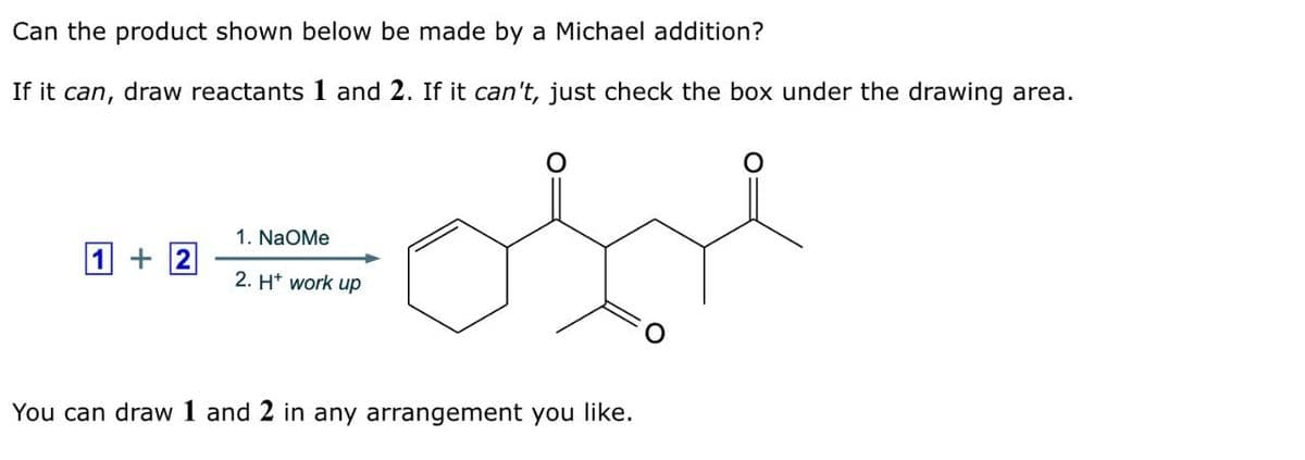Can the product shown below be made by a Michael addition?
If it can, draw reactants 1 and 2. If it can't, just check the box under the drawing area.
+2
1. NaOMe
2. H+ work up
You can draw 1 and 2 in any arrangement you like.