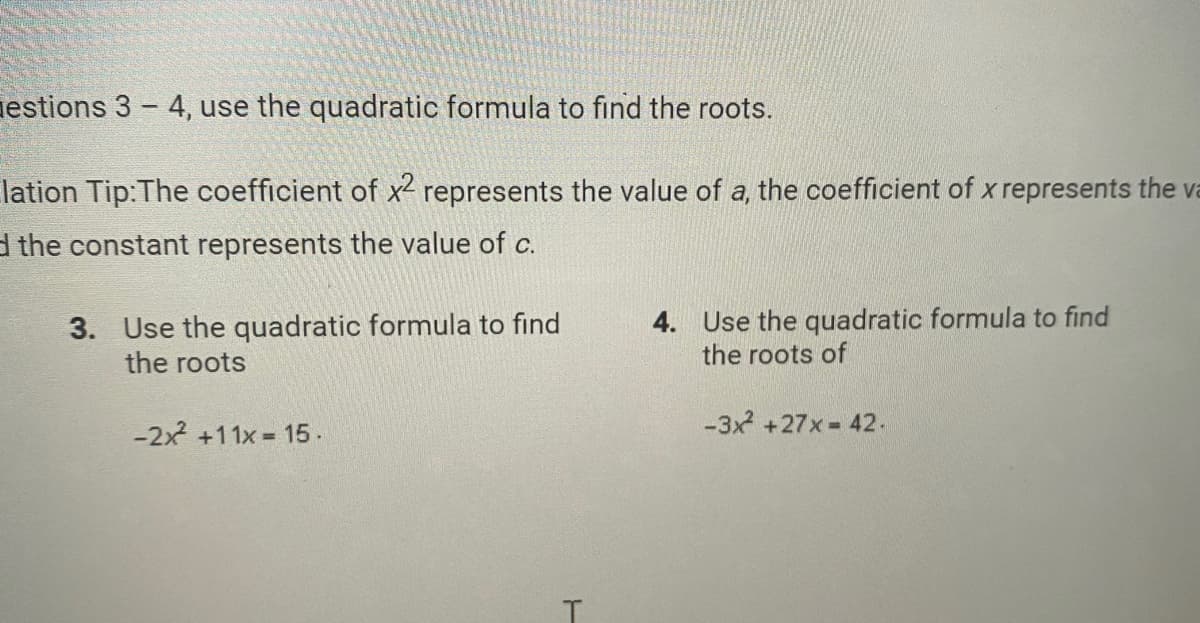 estions 3 - 4, use the quadratic formula to find the roots.
lation Tip:The coefficient of x² represents the value of a, the coefficient of x represents the v
d the constant represents the value of c.
3. Use the quadratic formula to find
the roots
-2x² +11x = 15.
T
4. Use the quadratic formula to find
the roots of
-3x² +27x = 42.