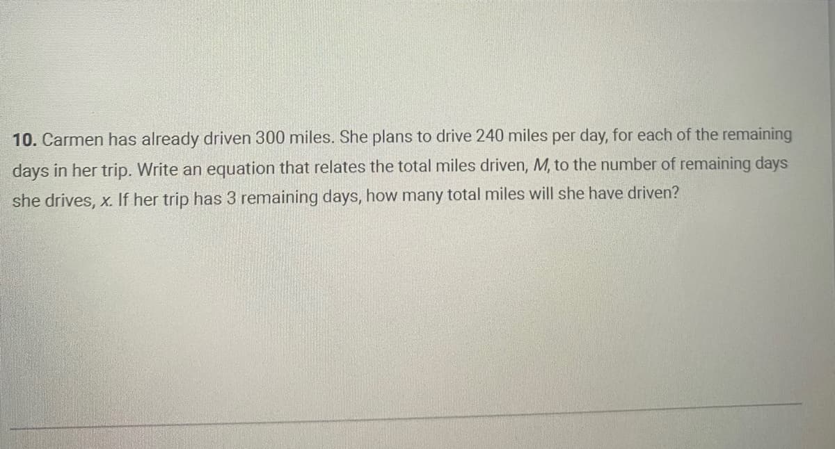 10. Carmen has already driven 300 miles. She plans to drive 240 miles per day, for each of the remaining
days in her trip. Write an equation that relates the total miles driven, M, to the number of remaining days
she drives, x. If her trip has 3 remaining days, how many total miles will she have driven?