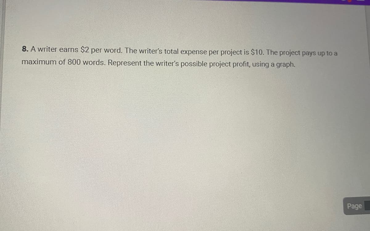 8. A writer earns $2 per word. The writer's total expense per project is $10. The project pays up to a
maximum of 800 words. Represent the writer's possible project profit, using a graph.
Page