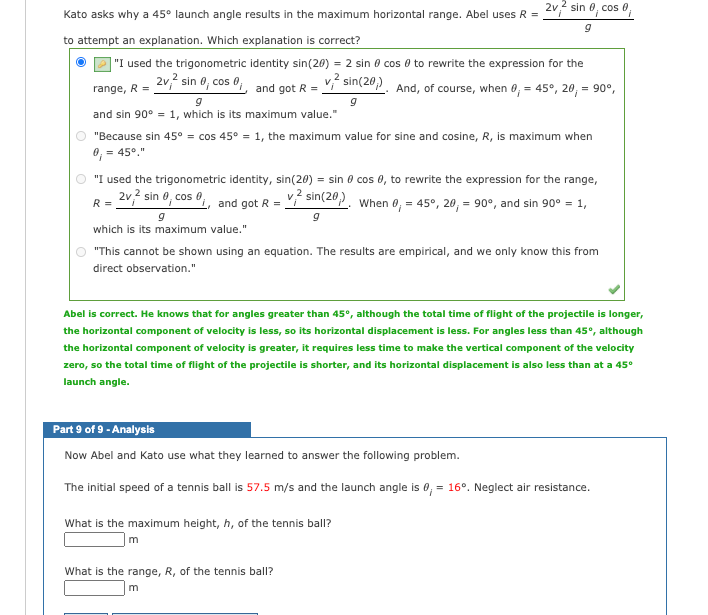 2v2 sin 0, cos 0;
Kato asks why a 45° launch angle results in the maximum horizontal range. Abel uses R =
to attempt an explanation. Which explanation is correct?
|"I used the trigonometric identity sin(20) = 2 sin 0 cos 0 to rewrite the expression for the
2v, sin 0, cos 0,, and got R = V sin(20,). And, of course, when 0, = 45°, 20, = 90°,
range, R =
and sin 90° = 1, which is its maximum value."
"Because sin 45° = cos 45° = 1, the maximum value for sine and cosine, R, is maximum when
0, = 45°."
"I used the trigonometric identity, sin(20) = sin 0 cos 0, to rewrite the expression for the range,
2v? sin 0, cos , and got R =
ŕ sin(20). When 0, = 45°, 20, = 90°, and sin 90° = 1,
R =
which is its maximum value."
"This cannot be shown using an equation. The results are empirical, and we only know this from
direct observation."
Abel is correct. He knows that for angles greater than 45°, although the total time of flight of the projectile is longer,
the horizontal component of velocity is less, so its horizontal displacement is less. For angles less than 45°, although
the horizontal component of velocity is greater, it requires less time to make the vertical component of the velocity
zero, so the total time of flight of the projectile is shorter, and its horizontal displacement is also less than at a 45°
launch angle.
Part 9 of 9 - Analysis
Now Abel and Kato use what they learned to answer the following problem.
The initial speed of a tennis ball is 57.5 m/s and the launch angle is 0, = 16°. Neglect air resistance.
What is the maximum height, h, of the tennis ball?
m
What is the range, R, of the tennis ball?
m
