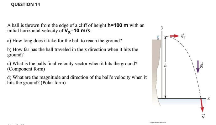 QUESTION 14
A ball is thrown from the edge of a cliff of height h=100 m with an
initial horizontal velocity of Vx=10 m/s.
a) How long does it take for the ball to reach the ground?
b) How far has the ball traveled in the x direction when it hits the
ground?
c) What is the balls final velocity vector when it hits the ground?
(Component form)
h
d) What are the magnitude and direction of the ball's velocity when it
hits the ground? (Polar form)
n
