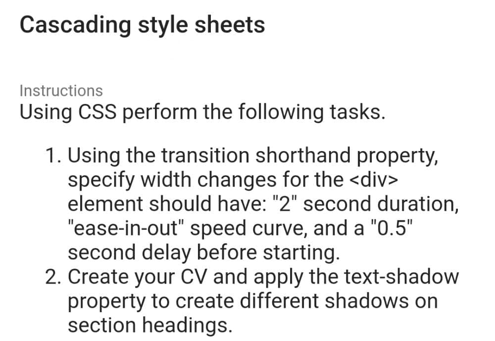 Cascading style sheets
Instructions
Using CSS perform the following tasks.
1. Using the transition shorthand property,
specify width changes for the <div>
element should have: "2" second duration,
"ease-in-out" speed curve, and a "0.5"
second delay before starting.
2. Create your CV and apply the text-shadow
property to create different shadows on
section headings.
