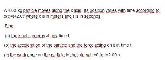 A 4.00-kg particle moves along the x axis. Its position varies with time according to
x(t)=t+2.0t° where x is in meters and t is in şeconds.
Eind
(a) the kinetic eneray at any time t,
(b) the acceleration of the particle and the force acting on it at time t,
(C) the work done on the particle in the interval t=0 to t=2.00 s.
