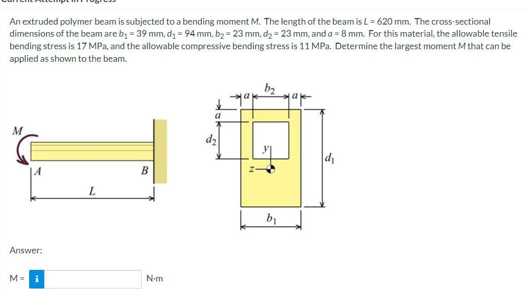 An extruded polymer beam is subjected to a bending moment M. The length of the beam is L = 620 mm. The cross-sectional
dimensions of the beam are b₁ = 39 mm, d₁ = 94 mm, b₂ = 23 mm, d₂ = 23 mm, and a = 8 mm. For this material, the allowable tensile
bending stress is 17 MPa, and the allowable compressive bending stress is 11 MPa. Determine the largest moment M that can be
applied as shown to the beam.
ak
a
↓
a
M
B
A
Answer:
M = i
L
N•m
b₁
