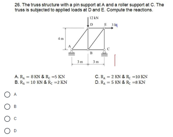 26. The truss structure with a pin support at A and a roller support at C. The
truss is subjected to applied loads at D and E. Compute the reactions.
12 kN
E 3 k
D
4 m
B
3 m
3 m
A. RA = 8 KN & Rc =5 KN
B. RA = 10 KN & Rc =2 KN
C. RA = 2 KN & R =10 KN
D. RA = 5 KN & R: =8 KN
%3D
%3D
A
В
