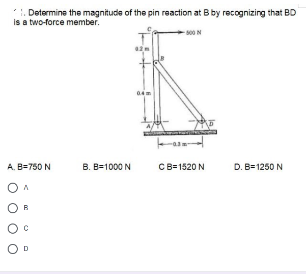 1. Determine the magnitude of the pin reaction at B by recognizing that BD
is a two-force member.
- 500 N
0.2 m
0.4 m
A, B=750 N
B. B=1000 N
CB=1520 N
D. B=1250 N
O A
В
