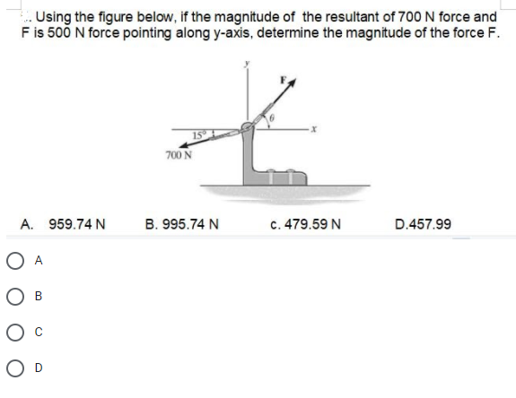 Using the figure below, if the magnitude of the resultant of 700 N force and
Fis 500 N force pointing along y-axis, determine the magnitude of the force F.
15
700 N
А.
959.74 N
B. 995.74 N
c. 479.59 N
D.457.99
O A
B
