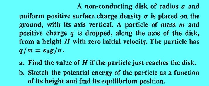 A non-conducting disk of radius a and
uniform positive surface charge density □ is placed on the
ground, with its axis vertical. A particle of mass m and
positive charge q is dropped, along the axis of the disk,
from a height H with zero initial velocity. The particle has
q/m = sog/o.
a. Find the value of H if the particle just reaches the disk.
b. Sketch the potential energy of the particle as a function
of its height and find its equilibrium position.