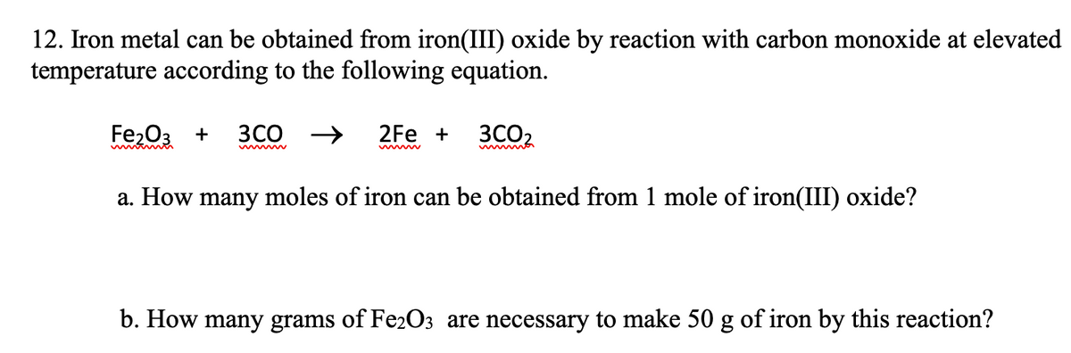 12. Iron metal can be obtained from iron(III) oxide by reaction with carbon monoxide at elevated
temperature according to the following equation.
Fe203 +
3CO →
2Fe +
3CO2
a. How many moles of iron can be obtained from 1 mole of iron(III) oxide?
b. How many grams of Fe2O3 are necessary to make 50 g of iron by this reaction?
