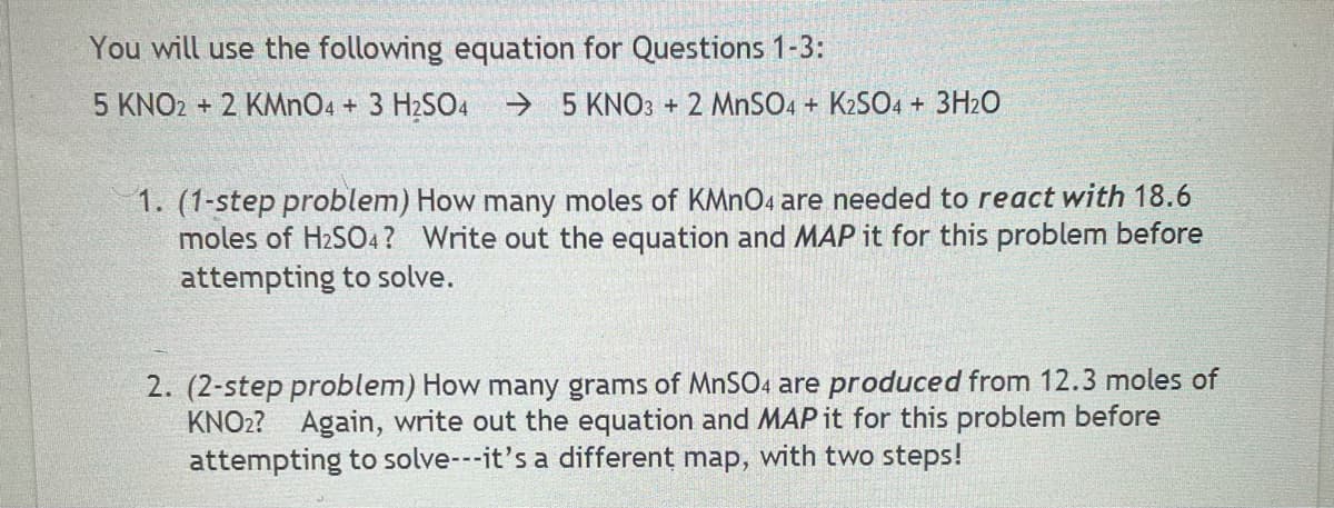You will use the following equation for Questions 1-3:
5 KNO2 + 2 KMNO4 + 3 H2SO4
→ 5 KNO3 + 2 MNSO4 + K2S04 + 3H2O
1. (1-step problem) How many moles of KMNO4 are needed to react with 18.6
moles of H2SO4? Write out the equation and MAP it for this problem before
attempting to solve.
2. (2-step problem) How many grams of MNSO4 are produced from 12.3 moles of
KNO2? Again, write out the equation and MAP it for this problem before
attempting to solve---it's a different map, with two steps!
