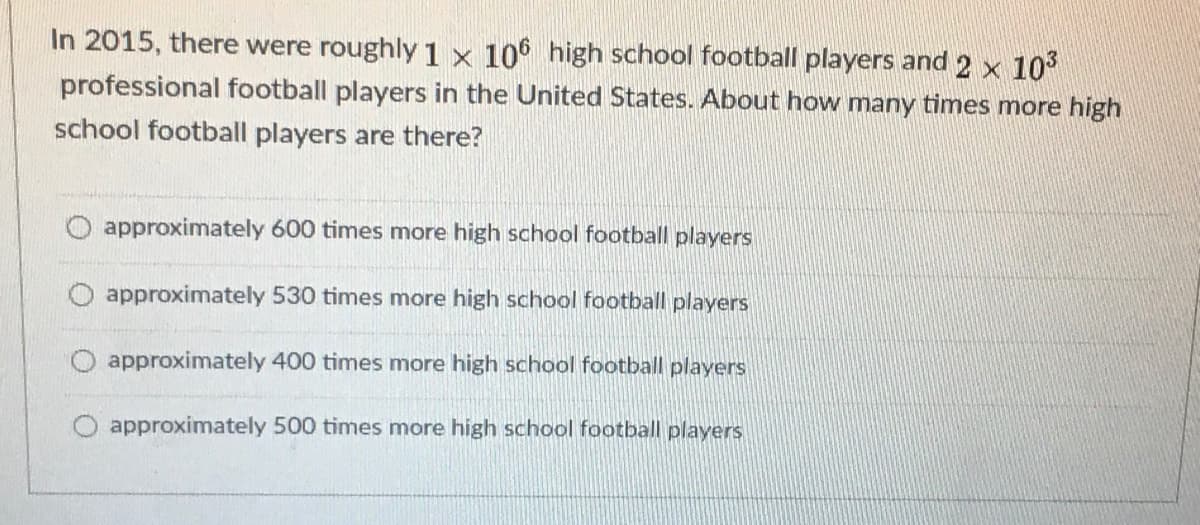 In 2015, there were roughly1 × 106 high school football players and 2 x 103
professional football players in the United States. About how many times more high
school football players are there?
approximately 600 times more high school football players
approximately 530 times more high school football players
O approximately 400 times more high school football players
O approximately 500 times more high school football players
