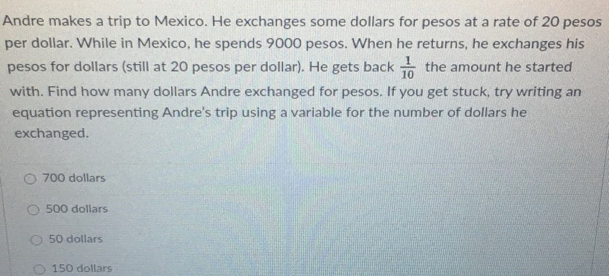 Andre makes a trip to Mexico. He exchanges some dollars for pesos at a rate of 20 pesos
per dollar. While in Mexico, he spends 9000 pesos. When he returns, he exchanges his
pesos for dollars (still at 20 pesos per dollar). He gets back the amount he started
10
with. Find how many dollars Andre exchanged for pesos. If you get stuck, try writing an
equation representing Andre's trip using a variable for the number of dollars he
exchanged.
700 dollars
500 dollars
O 50 dollars
O150 dollars
