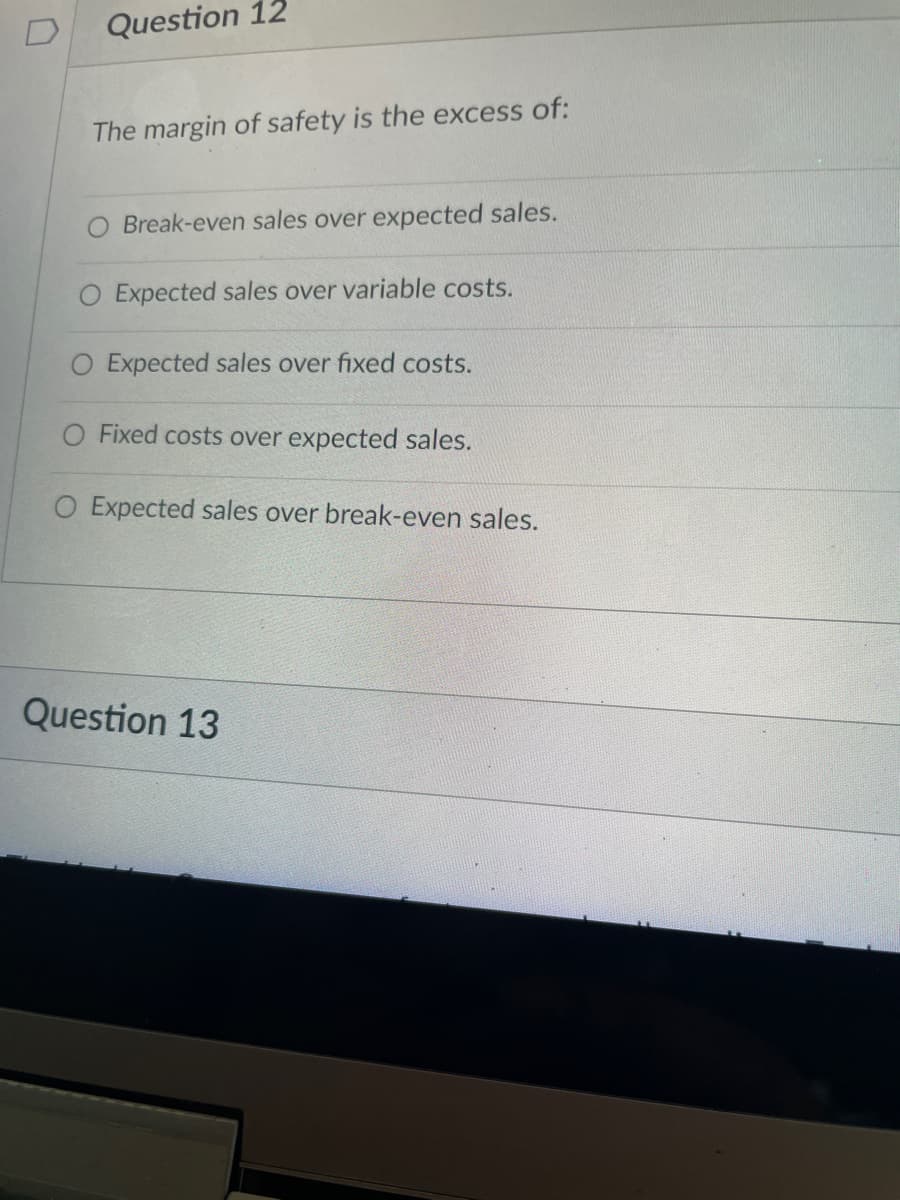 Question 12
The margin of safety is the excess of:
O Break-even sales over expected sales.
O Expected sales over variable costs.
O Expected sales over fixed costs.
Fixed costs over expected sales.
O Expected sales over break-even sales.
Question 13
D