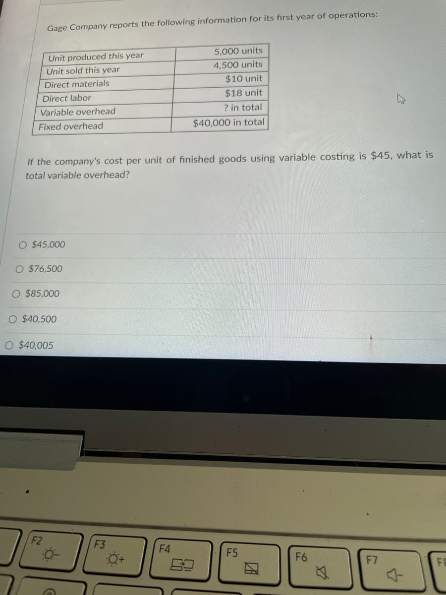 Gage Company reports the following information for its first year of operations:
5,000 units
Unit produced this year
Unit sold this year
4,500 units
Direct materials
$10 unit
Direct labor
$18 unit
Variable overhead
? in total
Fixed overhead
$40,000 in total
If the company's cost per unit of finished goods using variable costing is $45, what is
total variable overhead?
O $45,000
O $76,500
O $85,000
O $40,500
O $40,005
F6
F7
F8
F2
-0-
F3
O+
F4
F5
2