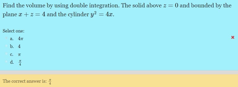 Find the volume by using double integration. The solid above z = 0 and bounded by the
plane x + z = 4 and the cylinder y? = 4x.
Select one:
a. 4т
b. 4
C.
d. I
4
The correct answer is: 4
