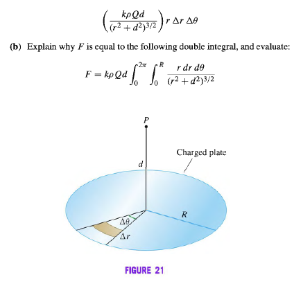 ()- ar ae
kpQd
(b) Explain why F is equal to the following double integral, and evaluate:
R
F = kp Qd
r dr de
(r2 + d²}3/2
P
Charged plate
d
R
40
Ar
FIGURE 21
