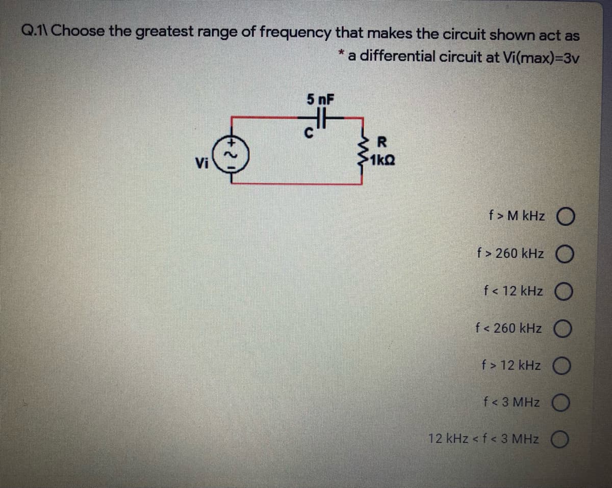 Q.1\ Choose the greatest range of frequency that makes the circuit shown act as
*a differential circuit at Vi(max)3v
5 nF
Vi
1kQ
f > M kHz O
f > 260 kHz O
f< 12 kHz O
f< 260 kHz
f > 12 kHz O
f< 3 MHz O
12 kHz < f< 3 MHz O
