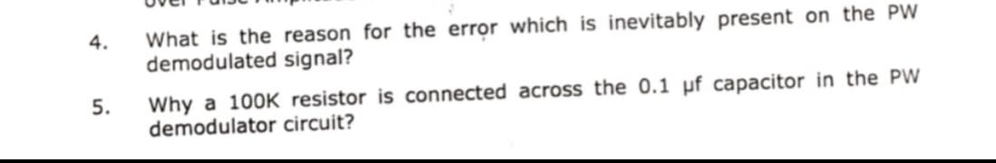 What is the reason for the error which is inevitably present on the PW
demodulated signal?
4.
Why a 100K resistor is connected across the 0.1 µf capacitor in the PW
demodulator circuit?
5.
