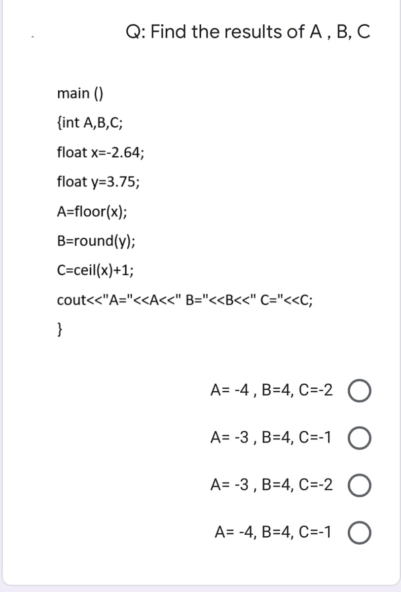 Q: Find the results of A, B, C
main ()
{int A,B,C;
float x=-2.64;
float y=3.75;
A=floor(x);
B=round(y);
C=ceil(x)+1;
cout<<"A="<<A<<" B="<<B<<" C="<<C;
}
A= -4 , B=4, C=-2 O
A= -3 , B=4, C=-1
A= -3 , B=4, C=-2
A= -4, B=4, C=-1
