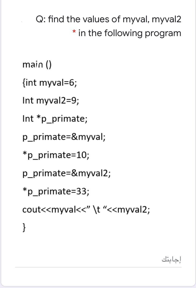 Q: find the values of myval, myval2
* in the following program
main ()
{int myval=6;
Int myval2=9;
Int *p_primate;
p_primate=&myval;
*p_primate=10;
p_primate=&myval2;
*p_primate=33;
cout<<myval<<" \t “<<myval2;
}
إجابتك
