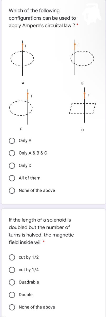 Which of the following
configurations can be used to
apply Ampere's circuital law ? *
A
Only A
Only A & B & C
Only D
All of them
None of the above
If the length of a solenoid is
doubled but the number of
turns is halved, the magnetic
field inside will *
cut by 1/2
cut by 1/4
Quadrable
Double
None of the above
O O
O O
