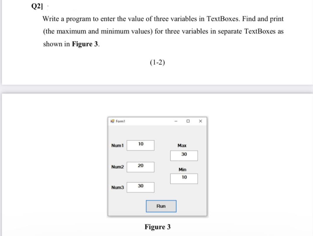 Q2 ·
Write a program to enter the value of three variables in TextBoxes. Find and print
(the maximum and minimum values) for three variables in separate TextBoxes as
shown in Figure 3.
(1-2)
Form1
10
Num1
Мах
30
Num2
20
Min
10
Num3
30
Run
Figure 3
