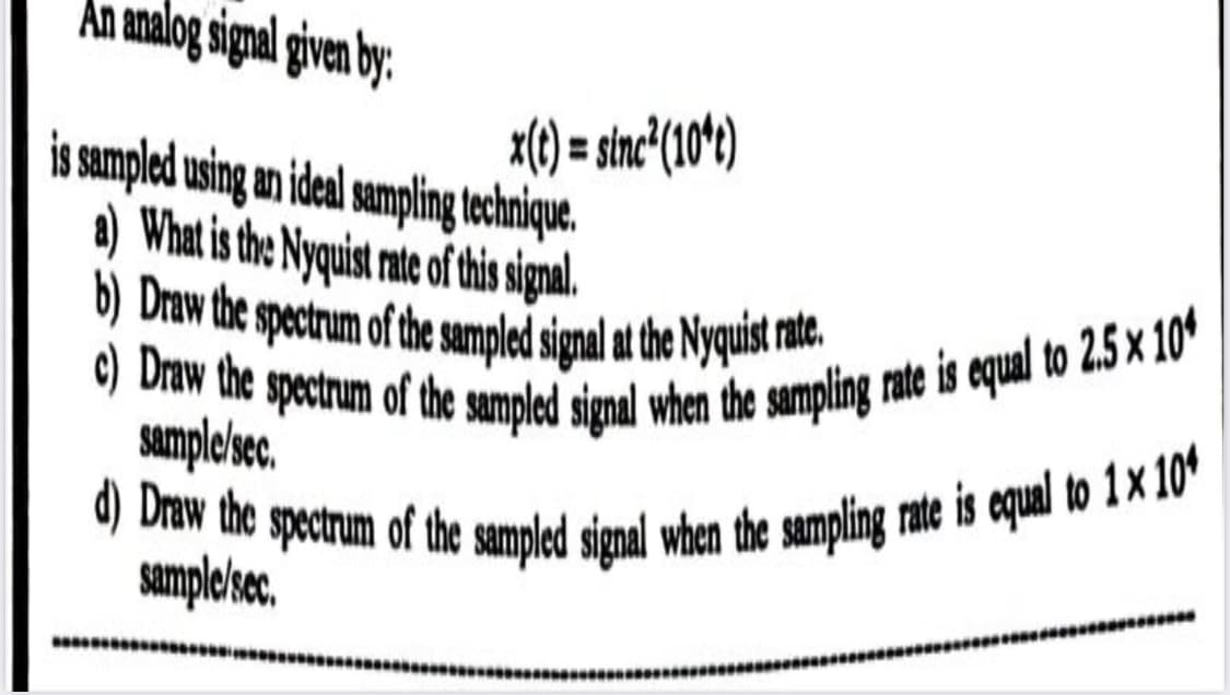 Draw the spectrum of the sampled signal when the sampling rate is equal to 2.5 × 10*
d) Draw the spectrum of the sampled signal when the sampling rate is equal to 1× 104
Draw the spectrum of the sampled signal at the Nyquist rte.
An analog signal given by:
x() = stn'(104)
%3D
is sampled using an ideal sampling tchnique.
a) What is the Nyquist rate of this signal.
Samplesec.
the
samplekse,
