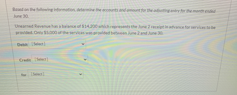 Based on the following information, determine the accounts and amount for the adjusting entry for the month ended
June 30.
Unearned Revenue has a balance of $14,200 which represents the June 2 receipt in advance for services to be
provided. Only S5,000 of the services was provided between June 2 and June 30.
Debit [Select]
Credit [Select)
for [Select]
