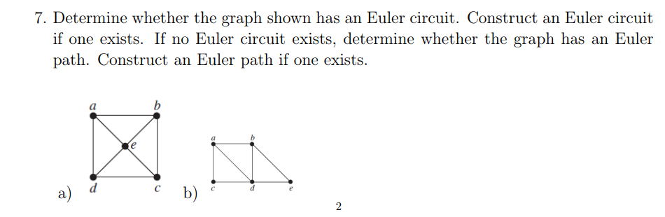 7. Determine whether the graph shown has an Euler circuit. Construct an Euler circuit
if one exists. If no Euler circuit exists, determine whether the graph has an Euler
path. Construct an Euler path if one exists.
b
a)
d
c b)
2