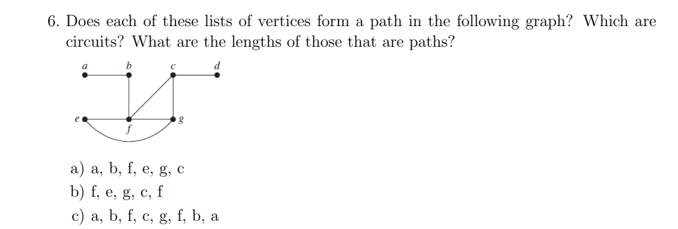 6. Does each of these lists of vertices form a path in the following graph? Which are
circuits? What are the lengths of those that are paths?
a
b
g
a) a, b, f, e, g, c
b) f, e, g, c, f
c) a, b, f, c, g, f, b, a