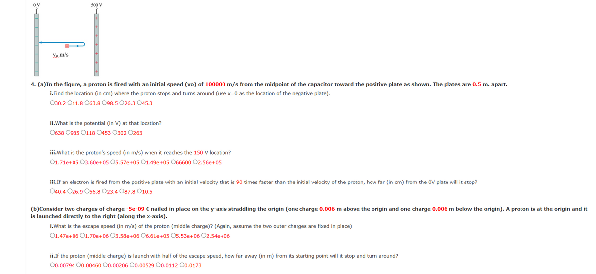 OV
500 V
Yo m/s
4. (a)In the figure, a proton is fired with an initial speed (vo) of 100000 m/s from the midpoint of the capacitor toward the positive plate as shown. The plates are 0.5 m. apart.
i.Find the location (in cm) where the proton stops and turns around (use x=0 as the location of the negative plate).
030.2 011.8 063.8 098.5 O26.3 045.3
ii.What is the potential (in V) at that location?
0638 0985 0118 0453 0302 0263
iii.What is the proton's speed (in m/s) when it reaches the 150 V location?
01.71e+05 03.60e+05 05.57e+05 O1.49e+05 066600 02.56e+05
iii.If an electron is fired from the positive plate with an initial velocity that is 90 times faster than the initial velocity of the proton, how far (in cm) from the OV plate will it stop?
040.4 026.9 O56.8 O23.4 O87.8 010.5
(b)Consider two charges of charge -5e-09 C nailed in place on the y-axis straddling the origin (one charge 0.006 m above the origin and one charge 0.006 m below the origin). A proton is at the origin and it
is launched directly to the right (along the x-axis).
i.What is the escape speed (in m/s) of the proton (middle charge)? (Again, assume the two outer charges are fixed in place)
01.47e+06 01.70e+06 03.58e+06 06.61e+05 O5.53e+06 O2.54e+06
ii.If the proton (middle charge) is launch with half of the escape speed, how far away (in m) from its starting point will it stop and turn around?
O0.00794 00.00460 0.00206 0.00529 00.0112 O0.0173