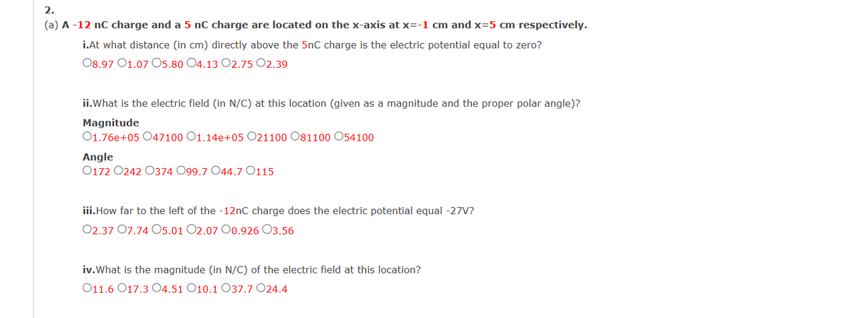 2.
(a) A -12 nC charge and a 5 nC charge are located on the x-axis at x=-1 cm and x=5 cm respectively.
i.At what distance (in cm) directly above the 5nC charge is the electric potential equal to zero?
08.97 01.07 05.80 O4.13 O2.7502.39
ii.What is the electric field (in N/C) at this location (given as a magnitude and the proper polar angle)?
Magnitude
01.76e+05 047100 O1.14e+05 O21100 081100 054100
Angle
0172 0242 0374 O99.7 O44.7 O115
iii.How far to the left of the -12nC charge does the electric potential equal -27V?
02.37 07.74 05.01 02.07 00.926 03.56
iv. What is the magnitude (in N/C) of the electric field at this location?
O11.6 017.3 04.51 O10.1 O37.7 024.4