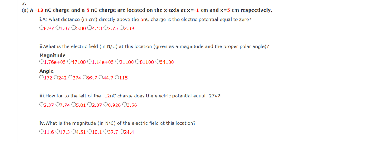 2.
(a) A -12 nC charge and a 5 nC charge are located on the x-axis at x=-1 cm and x=5 cm respectively.
i.At what distance (in cm) directly above the 5nC charge is the electric potential equal to zero?
08.97 01.07 05.80 O4.13 O2.75 02.39
ii.What is the electric field (in N/C) at this location (given as a magnitude and the proper polar angle)?
Magnitude
01.76e+05 047100 O1.14e+05 O21100 O81100 O54100
Angle
0172 0242 0374 099.7 044.7 0115
iii.How far to the left of the -12nC charge does the electric potential equal -27V?
02.37 07.74 05.01 O2.07 O0.926 03.56
iv. What is the magnitude (in N/C) of the electric field at this location?
O11.6 17.304.51 O10.1 O37.7 O24.4