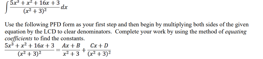 5x³+x²+ 16x +3
(x² +3)²
dx
Use the following PFD form as your first step and then begin by multiplying both sides of the given
equation by the LCD to clear denominators. Complete your work by using the method of equating
coefficients to find the constants.
5x³ + x² + 16x +3
Ax + B
(x² +3)²
x² + 3
+
Cx + D
(x²+3)²