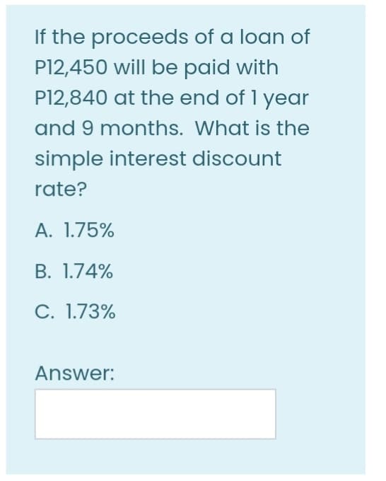 If the proceeds of a loan of
P12,450 will be paid with
P12,840 at the end of 1 year
and 9 months. What is the
simple interest discount
rate?
A. 1.75%
В. 1.74%
С. 1.73%
Answer:
