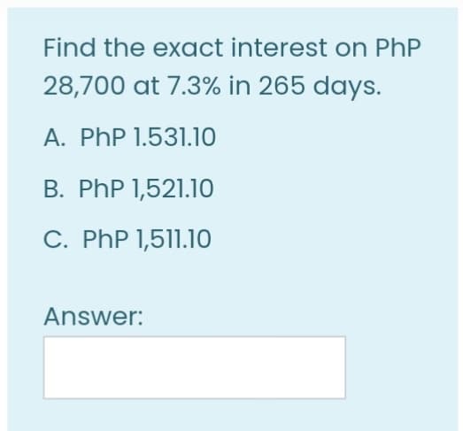 Find the exact interest on PhP
28,700 at 7.3% in 265 days.
A. PhP 1.531.10
B. PhP 1,521.10
C. PhP 1,511.10
Answer:
