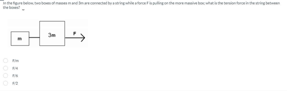 In the figure below, two boxes of masses m and 3m are connected by a string while a force F is pulling on the more massive box; what is the tension force in the string between
the boxes?
0000
D---
3m
m
F/m
F/4
F/6
F/2
F