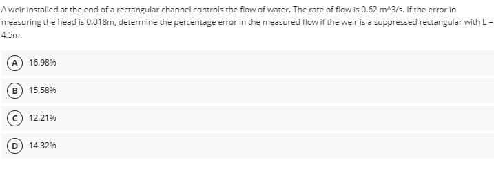 A weir installed at the end of a rectangular channel controls the flow of water. The rate of flow is 0.62 m^3/s. If the error in
measuring the head is 0.018m, determine the percentage error in the measured flow if the weir is a suppressed rectangular with L =
4.5m.
A) 16.98%
B 15.58%
(c) 12.21%
(D) 14.32%