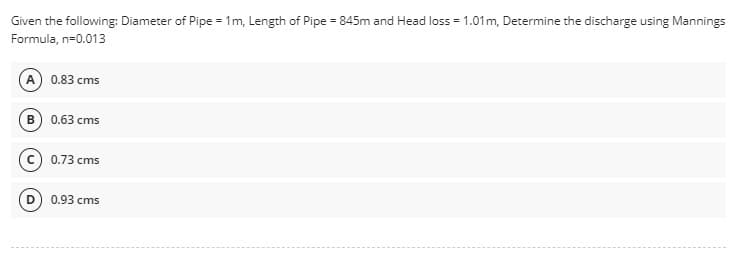 Given the following: Diameter of Pipe = 1m, Length of Pipe = 845m and Head loss = 1.01 m, Determine the discharge using Mannings
Formula, n=0.013
(A) 0.83 cms
B) 0.63 cms
0.73 cms
0.93 cms