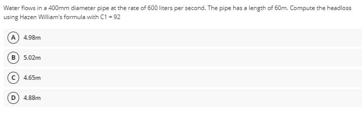 Water flows in a 400mm diameter pipe at the rate of 600 liters per second. The pipe has a length of 60m. Compute the headloss
using Hazen William's formula with C1 = 92
A) 4.98m
B) 5.02m
C) 4.65m
D 4.88m