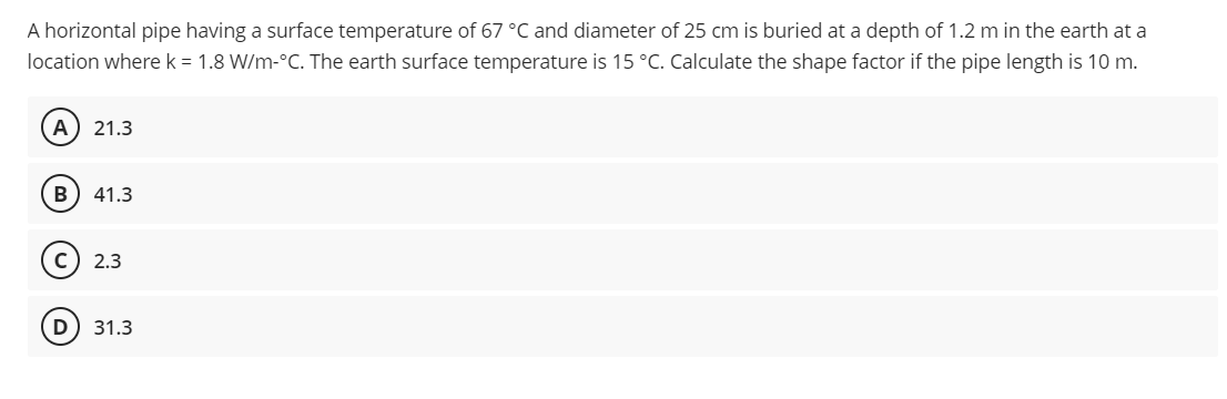 A horizontal pipe having a surface temperature of 67 °C and diameter of 25 cm is buried at a depth of 1.2 m in the earth at a
location where k = 1.8 W/m-°C. The earth surface temperature is 15 °C. Calculate the shape factor if the pipe length is 10 m.
A) 21.3
B 41.3
C) 2.3
D) 31.3