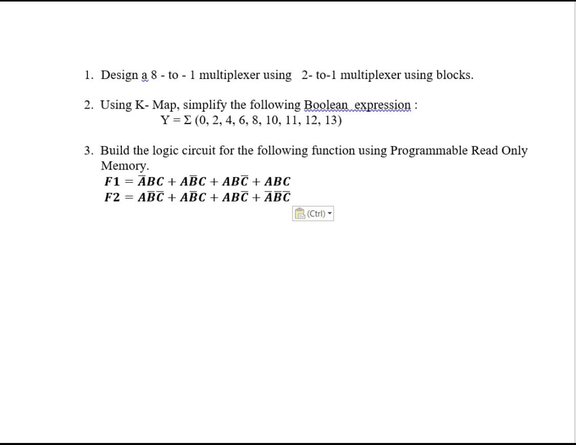 1. Design a 8 - to - 1 multiplexer using 2- to-1 multiplexer using blocks.
2. Using K- Map, simplify the following Boolean expression :
Ү-2 (0, 2, 4, 6, 8, 10, 11, 12, 13)
3. Build the logic circuit for the following function using Programmable Read Only
Memory.
F1 = ĀBC + ABC + ABC + ABC
F2 = ABC + ABC + ABC + ABC
E (Ctrl)
