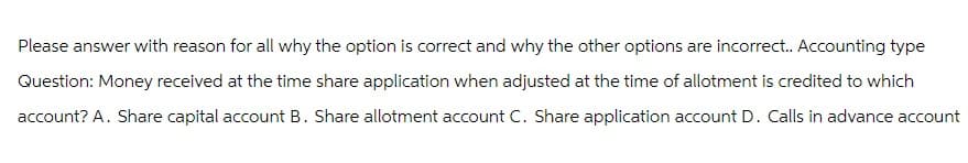 Please answer with reason for all why the option is correct and why the other options are incorrect.. Accounting type
Question: Money received at the time share application when adjusted at the time of allotment is credited to which
account? A. Share capital account B. Share allotment account C. Share application account D. Calls in advance account