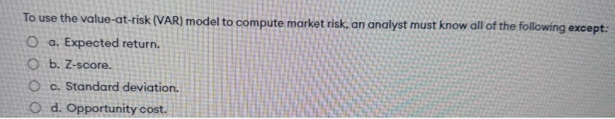 To use the value-at-risk (VAR) model to compute market risk, an analyst must know all of the following except:
O a. Expected return.
Ob. Z-score.
Oc. Standard deviation.
Od. Opportunity cost.